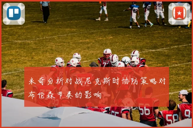 米奇分析对战尼克斯时协防策略对布伦森节奏的影响