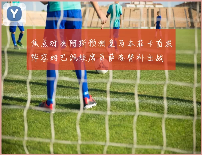 焦点对决阿斯预测皇马本菲卡首发阵容姆巴佩缺席贡萨洛替补出战