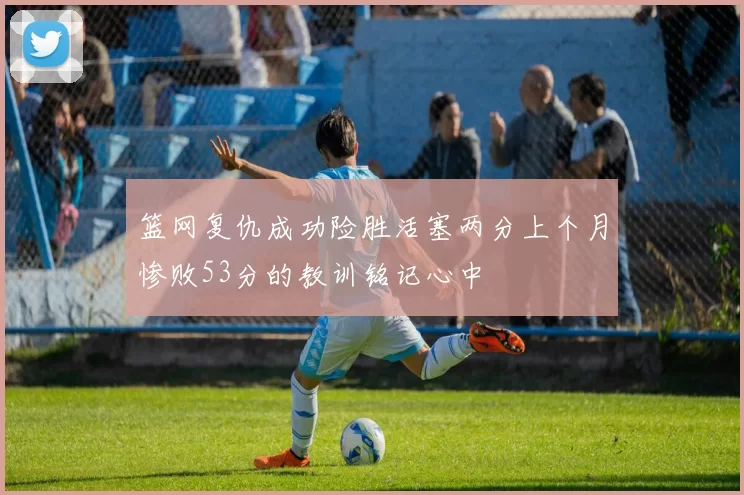 篮网复仇成功险胜活塞两分上个月惨败53分的教训铭记心中