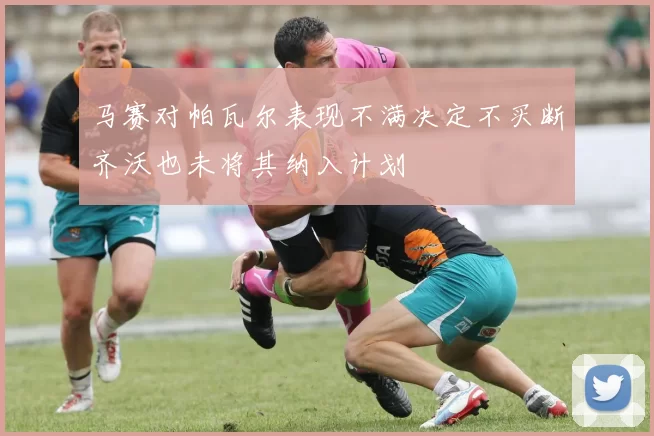 马赛对帕瓦尔表现不满决定不买断齐沃也未将其纳入计划