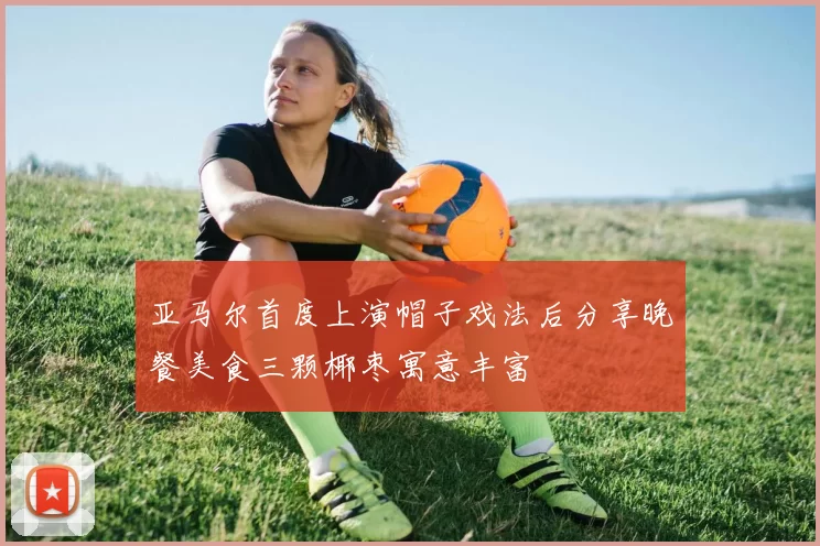 亚马尔首度上演帽子戏法后分享晚餐美食三颗椰枣寓意丰富