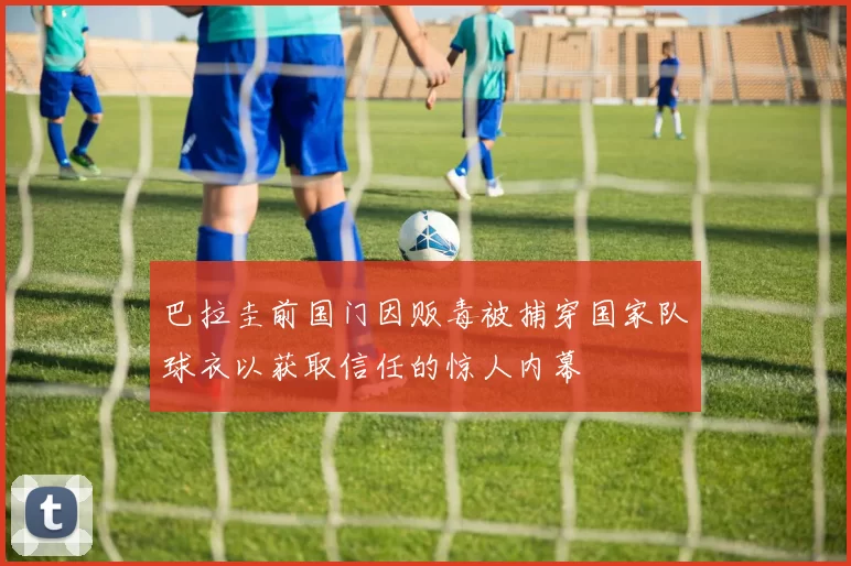 巴拉圭前国门因贩毒被捕穿国家队球衣以获取信任的惊人内幕