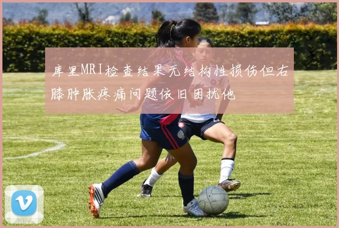 库里MRI检查结果无结构性损伤但右膝肿胀疼痛问题依旧困扰他