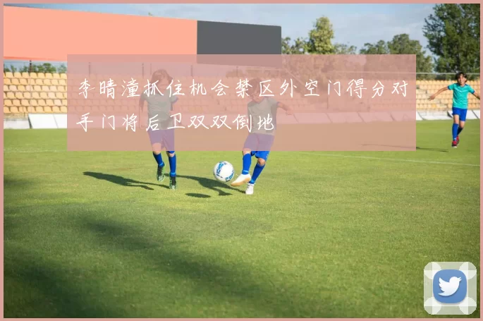 李晴潼抓住机会禁区外空门得分对手门将后卫双双倒地