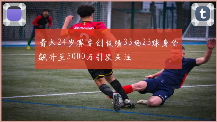 青木24岁赛季创佳绩33场23球身价飙升至5000万引发关注