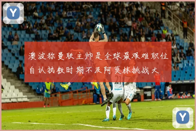 澳波称曼联主帅是全球最艰难职位自认执教时期不及阿莫林挑战大