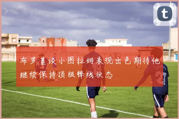 布罗基谈小图拉姆表现出色期待他继续保持顶级锋线状态