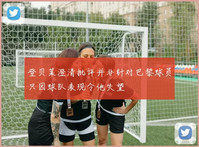 登贝莱澄清批评并非针对巴黎球员只因球队表现令他失望