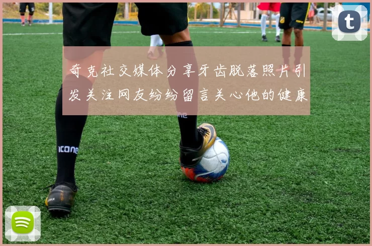 奇克社交媒体分享牙齿脱落照片引发关注网友纷纷留言关心他的健康状况
