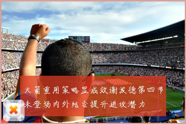 火箭重用策略显成效谢泼德第四节未登场内外结合提升进攻潜力