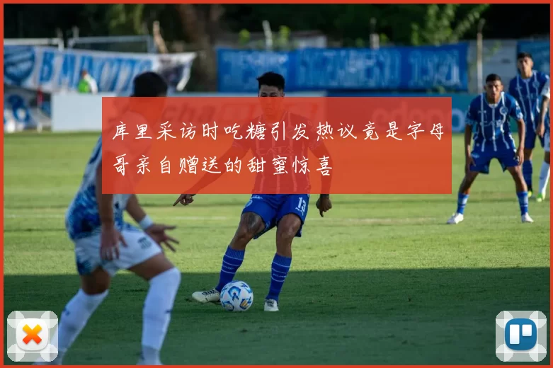 库里采访时吃糖引发热议竟是字母哥亲自赠送的甜蜜惊喜
