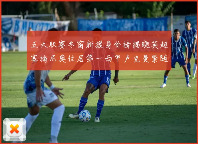 五大联赛冬窗新援身价榜揭晓英超塞梅尼奥位居第一西甲卢克曼紧随其后