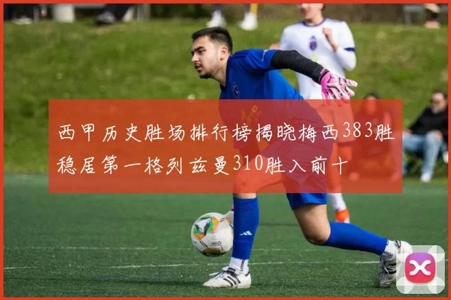 西甲历史胜场排行榜揭晓梅西383胜稳居第一格列兹曼310胜入前十