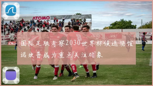 国际足联考察2030世界杯候选场馆诺坎普成为重点关注对象
