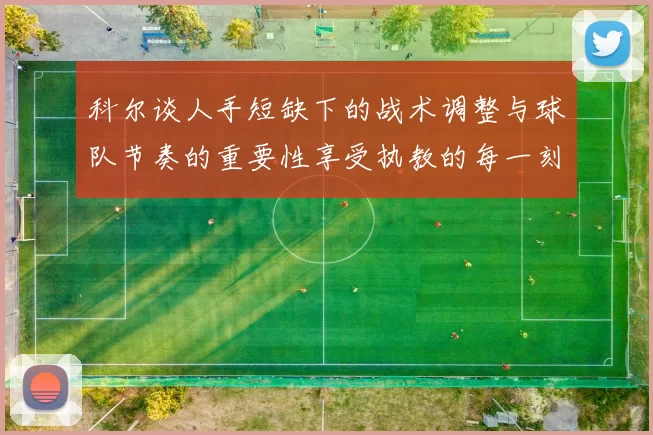 科尔谈人手短缺下的战术调整与球队节奏的重要性享受执教的每一刻