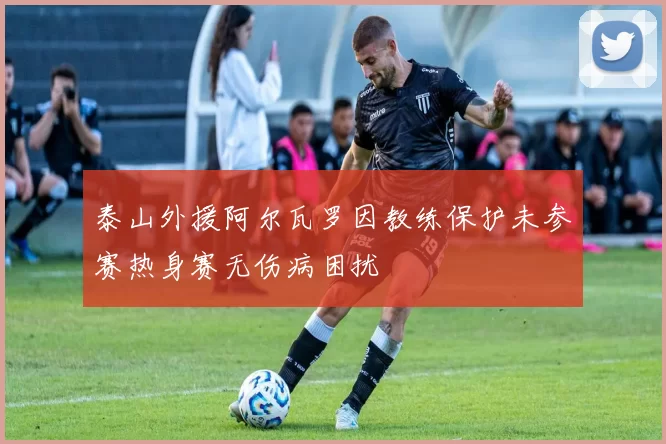 泰山外援阿尔瓦罗因教练保护未参赛热身赛无伤病困扰