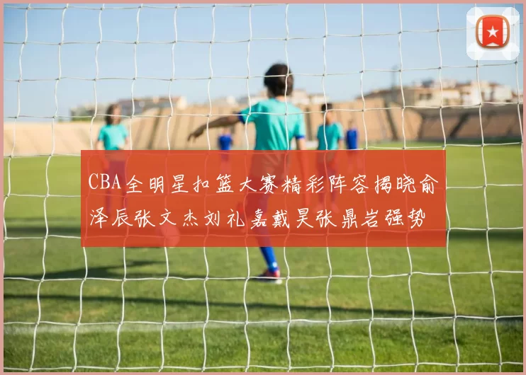 CBA全明星扣篮大赛精彩阵容揭晓俞泽辰张文杰刘礼嘉戴昊张鼎岩强势参赛